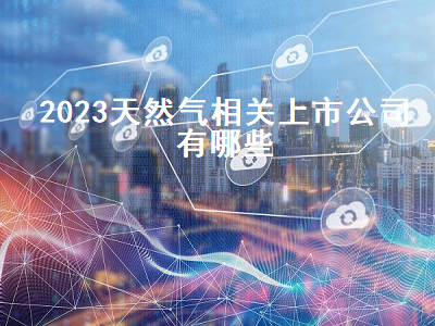 2023天然气相关上市公司有哪些 2023天然气相关上市公司有哪些呢
